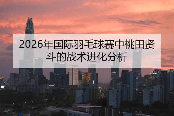 2026年国际羽毛球赛中桃田贤斗的战术进化分析 - Kaiyun Sports